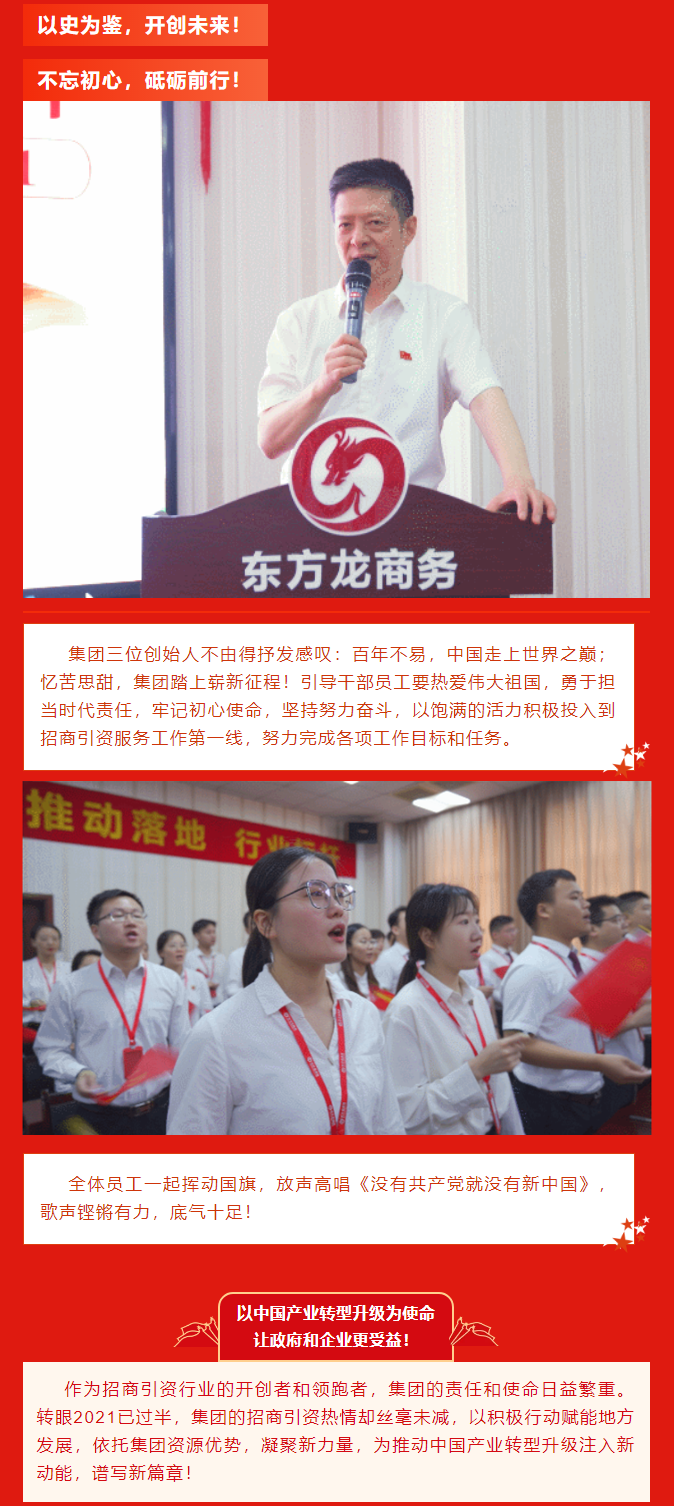以史為鑒，開創未來！ 不忘初心，砥礪前行！集團三位創始人不由得抒發感嘆：百年不易，中國走上世界之巔；憶苦思甜，集團踏上嶄新征程！引導干部員工要熱愛偉大祖國，勇于擔當時代責任，牢記初心使命，堅持努力奮斗，以飽滿的活力積極投入到招商引資服務工作第一線，努力完成各項工作目標和任務。全體員工一起揮動國旗，放聲高唱《沒有共產黨就沒有新中國》，歌聲鏗鏘有力，底氣十足！ 以中國產業轉型升級為使命  讓政府和企業更受益！  作為招商引資行業的開創者和領跑者，集團的責任和使命日益繁重。轉眼2021已過半，集團的招商引資熱情卻絲毫未減，以積極行動賦能地方發展，依托集團資源優勢，凝聚新力量，為推動中國產業轉型升級注入新動能，譜寫新篇章！ 