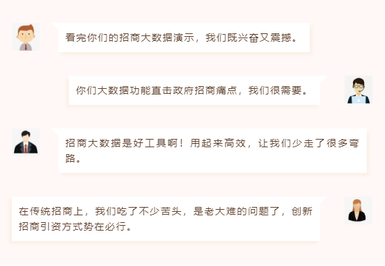 看完你們的招商大數(shù)據(jù)演示,我們既興奮又震撼。 你們大數(shù)據(jù)功能直擊政府招商痛點(diǎn),我們很需要。 招商大數(shù)據(jù)是好工具啊!用起來高效,讓我們少走了很多彎路。 在傳統(tǒng)招商上,我們吃了不少苦頭,是老大難的問題了,創(chuàng)新招商引資方式勢(shì)在必行。 看完你們的招商大數(shù)據(jù)演示,我們既興奮又震撼。 你們大數(shù)據(jù)功能直擊政府招商痛點(diǎn),我們很需要。 招商大數(shù)據(jù)是好工具啊!用起來高效,讓我們少走了很多彎路。 在傳統(tǒng)招商上,我們吃了不少苦頭,是老大難的問題了,創(chuàng)新招商引資方式勢(shì)在必行。