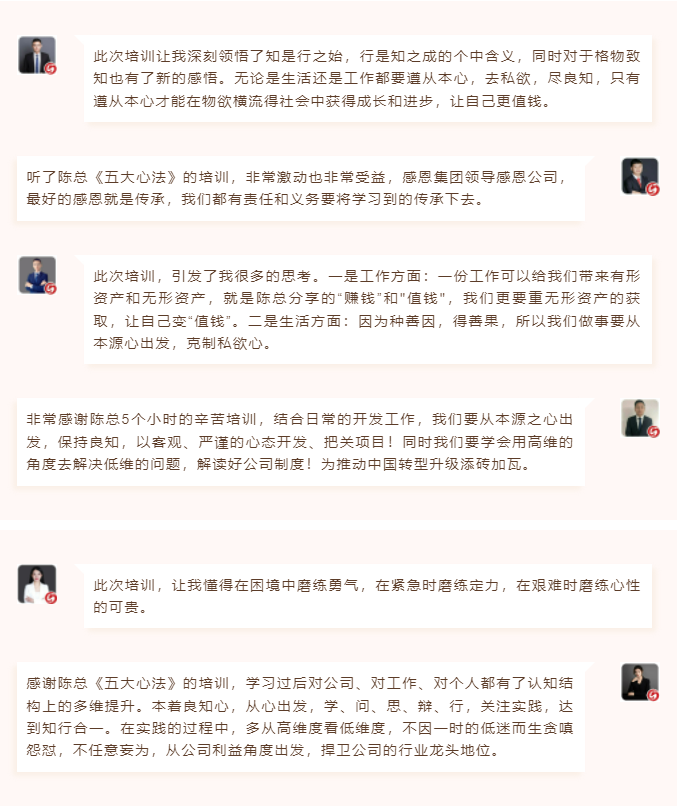 心性領導力心得分享此次培訓讓我深刻領悟了知是行之始，行是知之成的個中含義，同時對于格物致知也有了新的感悟。無論是生活還是工作都要遵從本心，去私欲，盡良知，只有遵從本心才能在物欲橫流得社會中獲得成長和進步，讓自己更值錢。 聽了陳總《五大心法》的培訓，非常激動也非常受益，感恩集團領導感恩公司，最好的感恩就是傳承，我們都有責任和義務要將學習到的傳承下去。  圖片 圖片  此次培訓，引發了我很多的思考。一是工作方面：一份工作可以給我們帶來有形資產和無形資產，就是陳總分享的“賺錢”和"值錢"，我們更要重無形資產的獲取，讓自己變“值錢”。二是生活方面：因為種善因，得善果，所以我們做事要從本源心出發，克制私欲心。 非常感謝陳總5個小時的辛苦培訓，結合日常的開發工作，我們要從本源之心出發，保持良知，以客觀、嚴謹的心態開發、把關項目！同時我們要學會用高維的角度去解決低維的問題，解讀好公司制度！為推動中國轉型升級添磚加瓦。  圖片 圖片  此次培訓，讓我懂得在困境中磨練勇氣，在緊急時磨練定力，在艱難時磨練心性的可貴。 感謝陳總《五大心法》的培訓，學習過后對公司、對工作、對個人都有了認知結構上的多維提升。本著良知心，從心出發，學、問、思、辯、行，關注實踐，達到知行合一。在實踐的過程中，多從高維度看低維度，不因一時的低迷而生貪嗔怨懟，不任意妄為，從公司利益角度出發，捍衛公司的行業龍頭地位。
