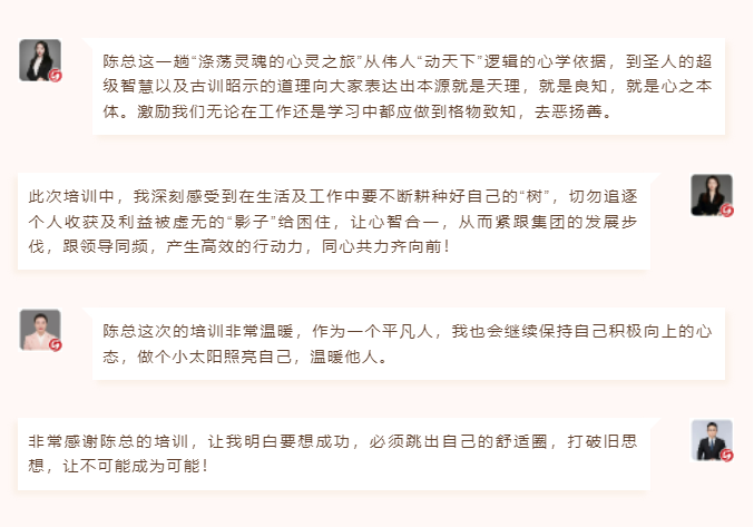 心性領導力心得分享陳總這一趟“滌蕩靈魂的心靈之旅”從偉人“動天下”邏輯的心學依據，到圣人的超級智慧以及古訓昭示的道理向大家表達出本源就是天理，就是良知，就是心之本體。激勵我們無論在工作還是學習中都應做到格物致知，去惡揚善。 此次培訓中，我深刻感受到在生活及工作中要不斷耕種好自己的“樹”，切勿追逐個人收獲及利益被虛無的“影子”給困住，讓心智合一，從而緊跟集團的發展步伐，跟領導同頻，產生高效的行動力，同心共力齊向前！  圖片 圖片  陳總這次的培訓非常溫暖，作為一個平凡人，我也會繼續保持自己積極向上的心態，做個小太陽照亮自己，溫暖他人。 非常感謝陳總的培訓，讓我明白要想成功，必須跳出自己的舒適圈，打破舊思想，讓不可能成為可能！