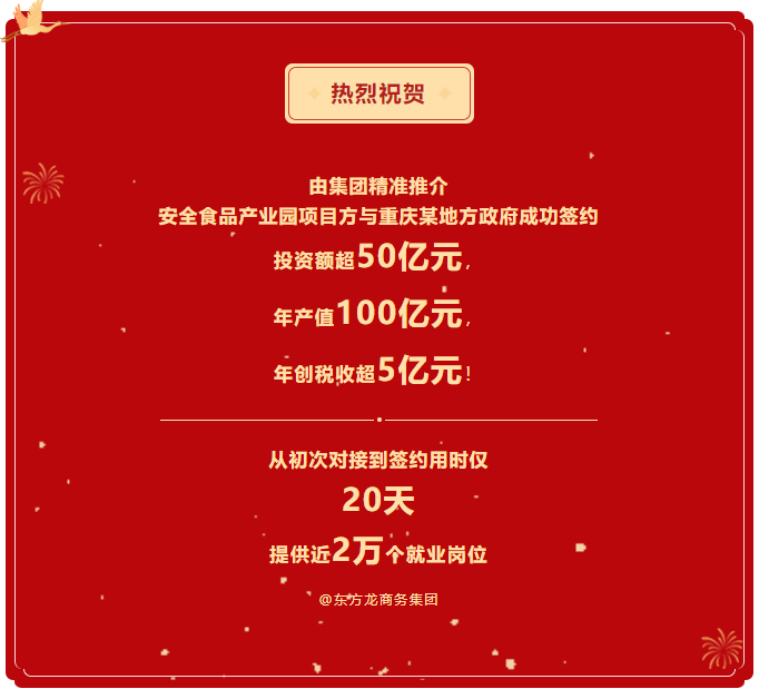 熱烈祝賀 由集團(tuán)精準(zhǔn)推介  安全食品產(chǎn)業(yè)園項(xiàng)目方與重慶某地方政府成功簽約  投資額超50億元，  年產(chǎn)值100億元，  年創(chuàng)稅收超5億元！     從初次對(duì)接到簽約用時(shí)僅 20天  提供近2萬個(gè)就業(yè)崗位  @東方龍商務(wù)集團(tuán)